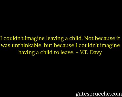 I couldn’t imagine leaving a child. Not because it was unthinkable, but because I couldn’t imagine having a child to leave. - V.T. Davy
