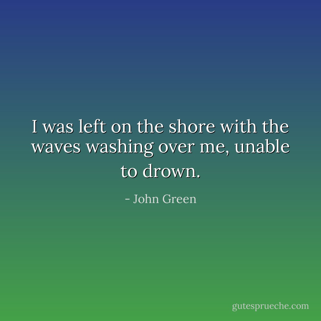 I was left on the shore with the waves washing over me, unable to drown. - John Green