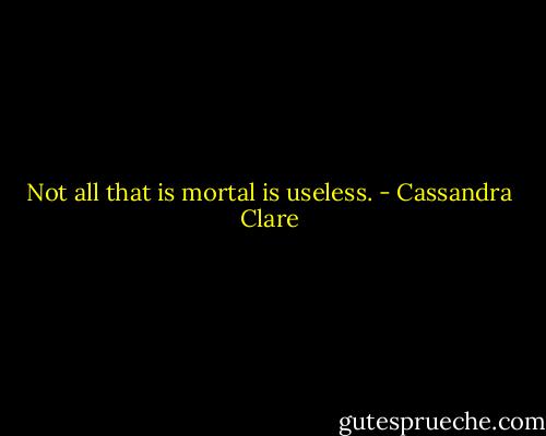 Not all that is mortal is useless. - Cassandra Clare