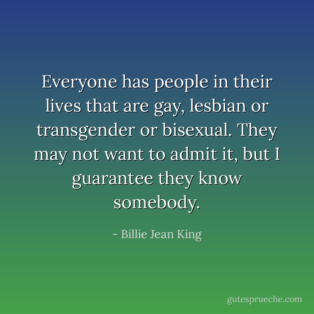 Everyone has people in their lives that are gay, lesbian or transgender or bisexual. They may not want to admit it, but I guarantee they know somebody. - Billie Jean King