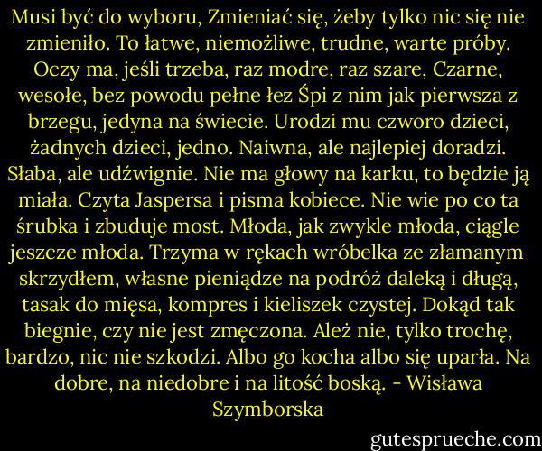 Musi być do wyboru,<br />Zmieniać się, żeby tylko nic się nie zmieniło.<br />To łatwe, niemożliwe, trudne, warte próby.<br />Oczy ma, jeśli trzeba, raz modre, raz szare,<br />Czarne, wesołe, bez powodu pełne łez<br />Śpi z nim jak pierwsza z brzegu, jedyna na świecie.<br />Urodzi mu czworo dzieci, żadnych dzieci, jedno.<br />Naiwna, ale najlepiej doradzi.<br />Słaba, ale udźwignie.<br />Nie ma głowy na karku, to będzie ją miała.<br />Czyta Jaspersa i pisma kobiece.<br />Nie wie po co ta śrubka i zbuduje most.<br />Młoda, jak zwykle młoda, ciągle jeszcze młoda.<br />Trzyma w rękach wróbelka ze złamanym skrzydłem,<br />własne pieniądze na podróż daleką i długą,<br />tasak do mięsa, kompres i kieliszek czystej.<br />Dokąd tak biegnie, czy nie jest zmęczona.<br />Ależ nie, tylko trochę, bardzo, nic nie szkodzi.<br />Albo go kocha albo się uparła.<br />Na dobre, na niedobre i na litość boską. - Wisława Szymborska