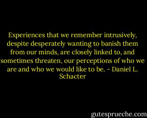 Experiences that we remember intrusively, despite desperately wanting to banish them from our minds, are closely linked to, and sometimes threaten, our perceptions of who we are and who we would like to be. - Daniel L. Schacter