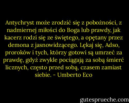 Antychryst może zrodzić się z pobożności, z nadmiernej miłości do Boga lub prawdy, jak kacerz rodzi się ze świętego, a opętany przez demona z jasnowidzącego. Lękaj się, Adso, proroków i tych, którzy gotowi są umrzeć za prawdę, gdyż zwykle pociągają za sobą śmierć licznych, często przed sobą, czasem zamiast siebie. - Umberto Eco