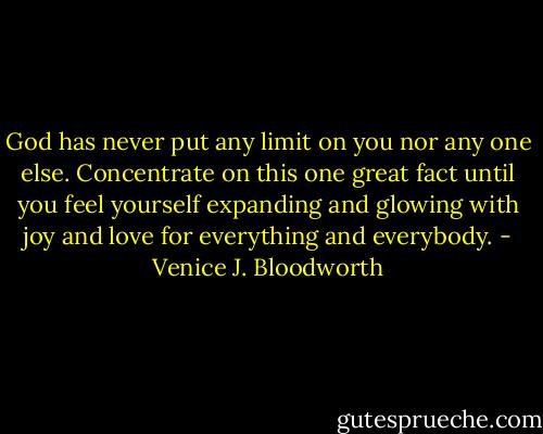 God has never put any limit on you nor any one else. Concentrate on this one great fact until you feel yourself expanding and glowing with joy and love for everything and everybody. - Venice J. Bloodworth
