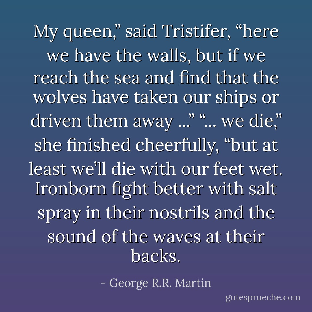 My queen,” said Tristifer, “here we have the walls, but if we reach the sea and find that the wolves have taken our ships or driven them away ...”<br />“... we die,” she finished cheerfully, “but at least we’ll die with our feet wet. Ironborn fight better with salt spray in their nostrils and the sound of the waves at their backs. - George R.R. Martin
