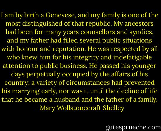 I am by birth a Genevese, and my family is one of the most distinguished of that republic. My ancestors had been for many years counsellors and syndics, and my father had filled several public situations with honour and reputation. He was respected by all who knew him for his integrity and indefatigable attention to public business. He passed his younger days perpetually occupied by the affairs of his country; a variety of circumstances had prevented his marrying early, nor was it until the decline of life that he became a husband and the father of a family. - Mary Wollstonecraft Shelley