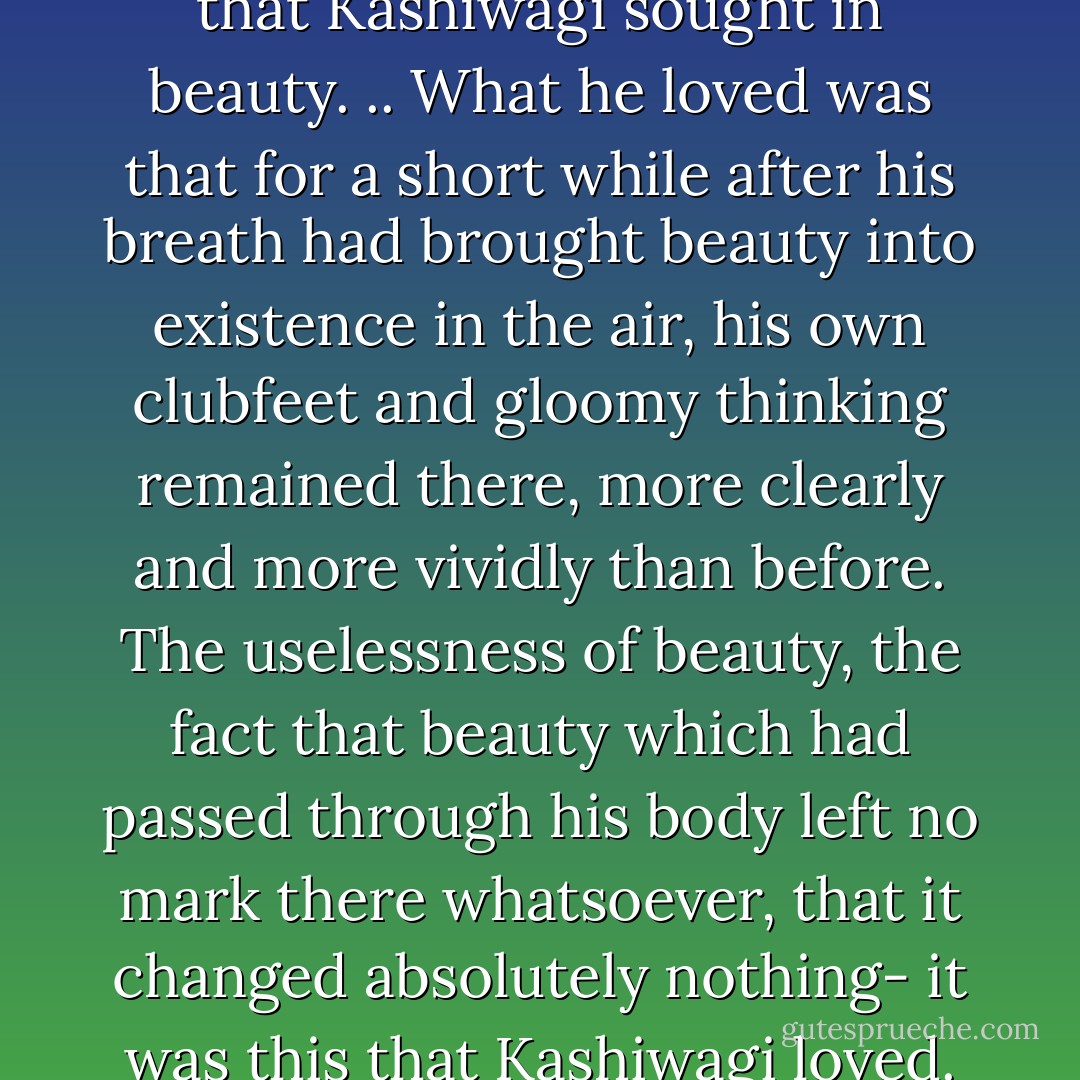 It was certainly not consolation that Kashiwagi sought in beauty. .. What he loved was that for a short while after his breath had brought beauty into existence in the air, his own clubfeet and gloomy thinking remained there, more clearly and more vividly than before. The uselessness of beauty, the fact that beauty which had passed through his body left no mark there whatsoever, that it changed absolutely nothing- it was this that Kashiwagi loved. - Yukio Mishima