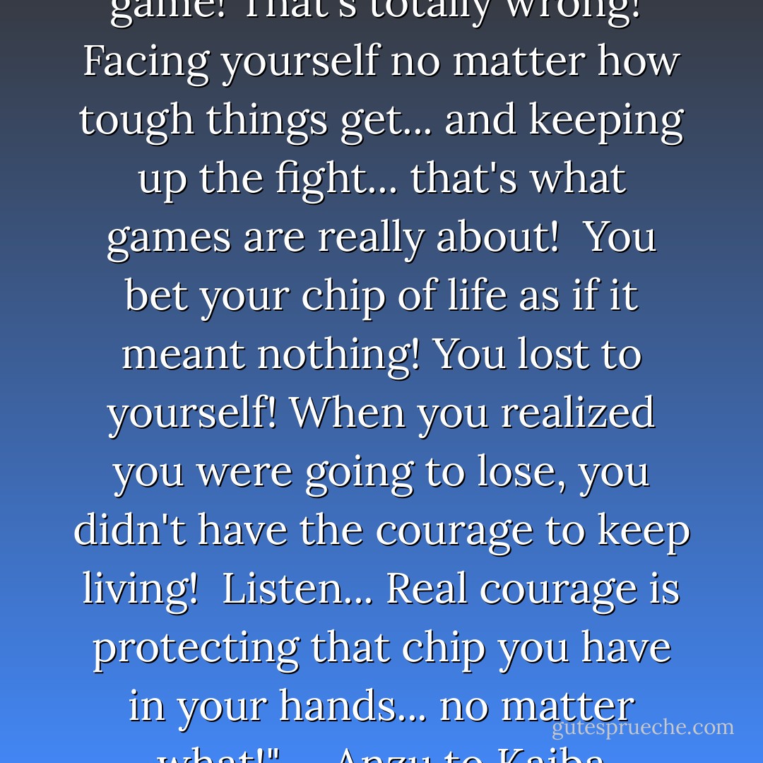 You say people's struggles are a game! That's totally wrong!<br /><br />Facing yourself no matter how tough things get... and keeping up the fight... that's what games are really about!<br /><br />You bet your chip of life as if it meant nothing! You lost to yourself! When you realized you were going to lose, you didn't have the courage to keep living!<br /><br />Listen... Real courage is protecting that chip you have in your hands... no matter what!" <br /><br />-Anzu to Kaiba - Kazuki Takahashi
