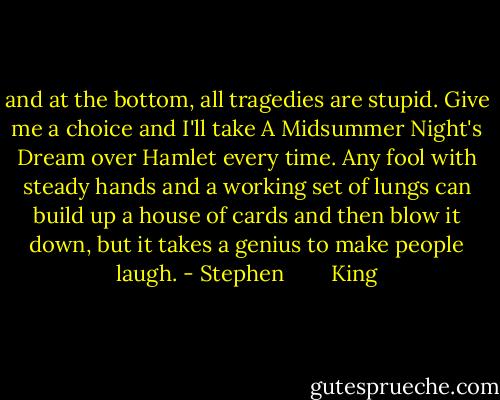 and at the bottom, all tragedies are stupid. Give me a choice and I'll take A Midsummer Night's Dream over Hamlet every time. Any fool with steady hands and a working set of lungs can build up a house of cards and then blow it down, but it takes a genius to make people laugh. - Stephen        King