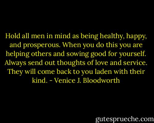 Hold all men in mind as being healthy, happy, and prosperous. When you do this you are helping others and sowing good for yourself. Always send out thoughts of love and service. They will come back to you laden with their kind. - Venice J. Bloodworth