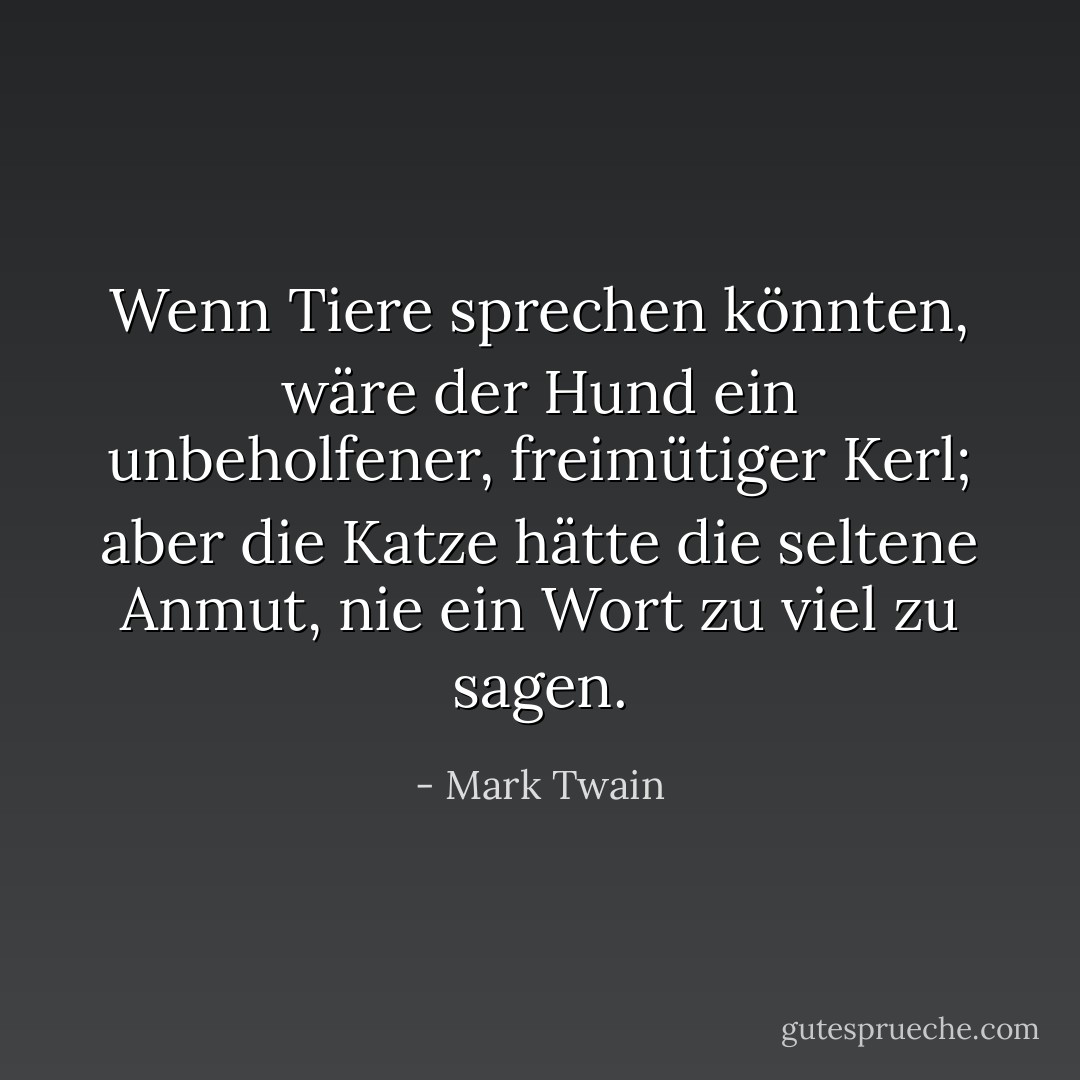 Wenn Tiere sprechen könnten, wäre der Hund ein unbeholfener, freimütiger Kerl; aber die Katze hätte die seltene Anmut, nie ein Wort zu viel zu sagen. - Mark Twain<