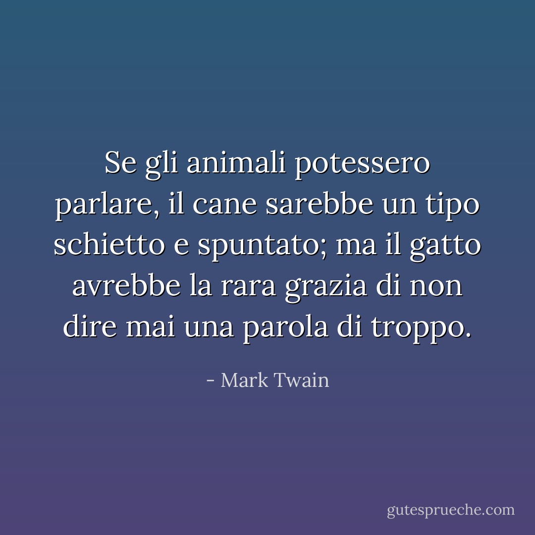 Se gli animali potessero parlare, il cane sarebbe un tipo schietto e spuntato; ma il gatto avrebbe la rara grazia di non dire mai una parola di troppo. - Mark Twain