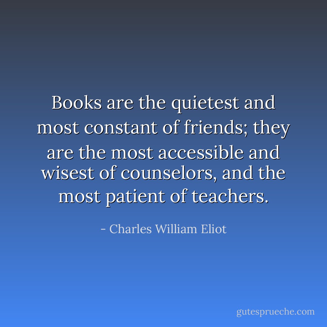 Books are the quietest and most constant of friends; they are the most accessible and wisest of counselors, and the most patient of teachers. - Charles William Eliot