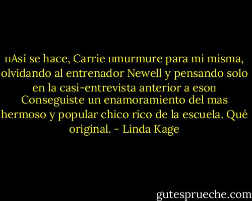 ―Así se hace, Carrie ―murmure para mi misma, olvidando al entrenador Newell y pensando solo en la casi-entrevista anterior a eso― Conseguiste un enamoramiento del mas hermoso y popular chico rico de la escuela. Qué original. - Linda Kage