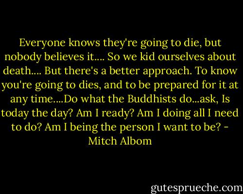 Everyone knows they're going to die, but nobody believes it.... So we kid ourselves about death.... But there's a better approach. To know you're going to dies, and to be prepared for it at any time....Do what the Buddhists do...ask, Is today the day? Am I ready? Am I doing all I need to do? Am I being the person I want to be? - Mitch Albom