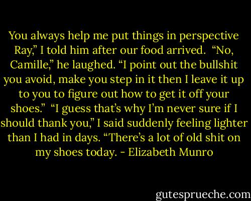 You always help me put things in perspective Ray,” I told him after our food arrived.<br /><br />“No, Camille,” he laughed. “I point out the bullshit you avoid, make you step in it then I leave it up to you to figure out how to get it off your shoes.”<br /><br />“I guess that’s why I’m never sure if I should thank you,” I said suddenly feeling lighter than I had in days. “There’s a lot of old shit on my shoes today. - Elizabeth Munro
