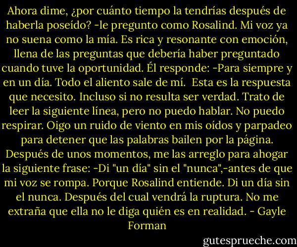 Ahora dime, ¿por cuánto tiempo la tendrías después de haberla poseído? -le pregunto como Rosalind. Mi voz ya no suena como la mía. Es rica y resonante con emoción, llena de las preguntas que debería haber preguntado cuando tuve la oportunidad.<br />Él responde:<br />-Para siempre y en un día.<br />Todo el aliento sale de mí. <br />Esta es la respuesta que necesito. Incluso si no resulta ser verdad. Trato de leer la siguiente línea, pero no puedo hablar. No puedo respirar. Oigo un ruido de viento en mis oídos y parpadeo para detener que las palabras bailen por la página.<br />Después de unos momentos, me las arreglo para ahogar la siguiente frase:<br />-Di "un día" sin el "nunca",-antes de que mi voz se rompa.<br />Porque Rosalind entiende. Di un día sin el nunca. Después del cual vendrá la ruptura.<br />No me extraña que ella no le diga quién es en realidad. - Gayle Forman