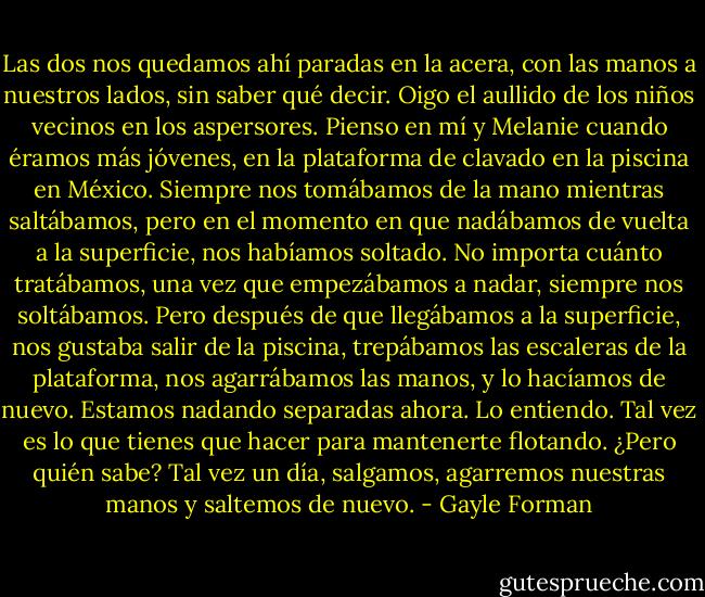 Las dos nos quedamos ahí paradas en la acera, con las manos a nuestros lados, sin saber qué decir. Oigo el aullido de los niños vecinos en los aspersores. Pienso en mí y Melanie cuando éramos más jóvenes, en la plataforma de clavado en la piscina en México. Siempre nos tomábamos de la mano mientras saltábamos, pero en el momento en que nadábamos de vuelta a la superficie, nos habíamos soltado. No importa cuánto tratábamos, una vez que empezábamos a nadar, siempre nos soltábamos. Pero después de que llegábamos a la superficie, nos gustaba salir de la piscina, trepábamos las escaleras de la plataforma, nos agarrábamos las manos, y lo hacíamos de nuevo.<br />Estamos nadando separadas ahora. Lo entiendo. Tal vez es lo que tienes que hacer para mantenerte flotando. ¿Pero quién sabe? Tal vez un día, salgamos, agarremos nuestras manos y saltemos de nuevo. - Gayle Forman