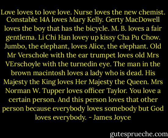 Love loves to love love. Nurse loves the new chemist. Constable 14A loves Mary Kelly. Gerty MacDowell loves the boy that has the bicycle. M. B. loves a fair gentlema. Li Chi Han lovey up kissy Cha Pu Chow. Jumbo, the elephant, loves Alice, the elephant. Old Mr Verschole with the ear trumpet loves old Mrs VErschoyle with the turnedin eye. The man in the brown macintosh loves a lady who is dead. His Majesty the King loves Her Majesty the Queen. Mrs Norman W. Tupper loves officer Taylor. You love a certain person. And this person loves that other person because everybody loves somebody but God loves everybody. - James Joyce