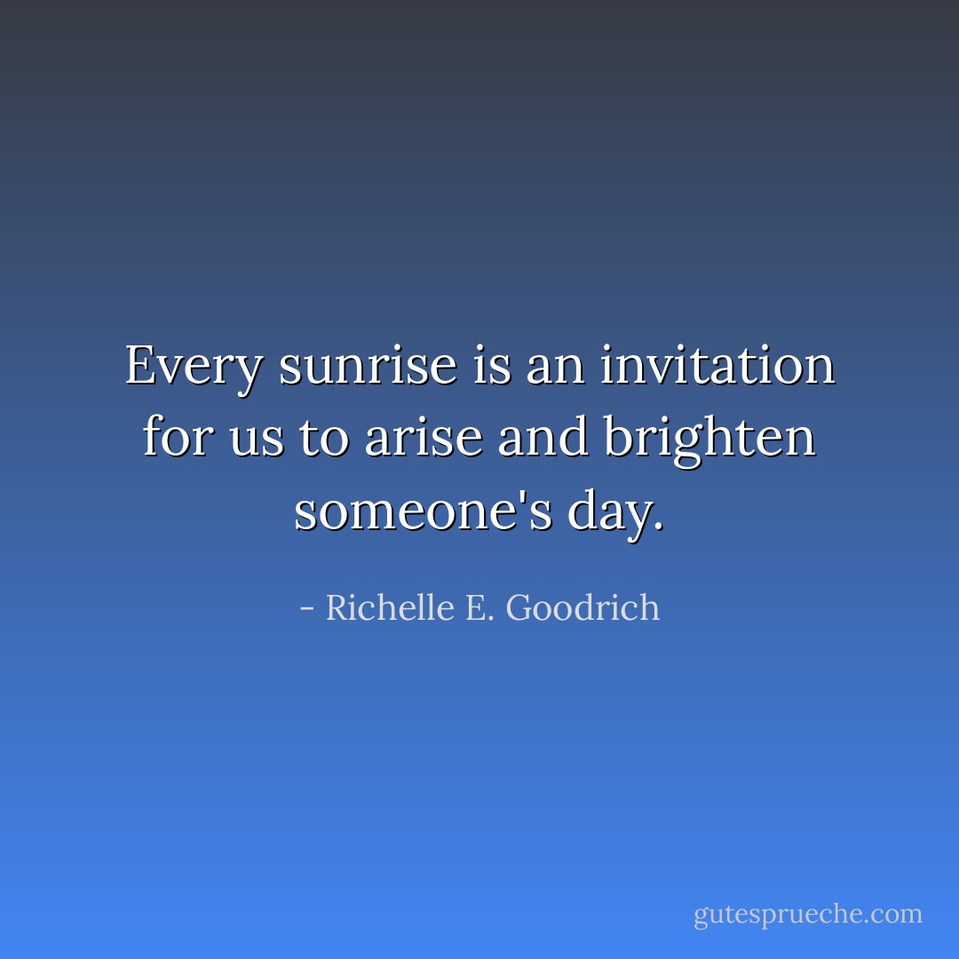 Every sunrise is an invitation for us to arise and brighten someone's day. - Richelle E. Goodrich