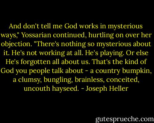 And don't tell me God works in mysterious ways," Yossarian continued, hurtling on over her objection. "There's nothing so mysterious about it. He's not working at all. He's playing. Or else He's forgotten all about us. That's the kind of God you people talk about - a country bumpkin, a clumsy, bungling, brainless, conceited, uncouth hayseed. - Joseph Heller