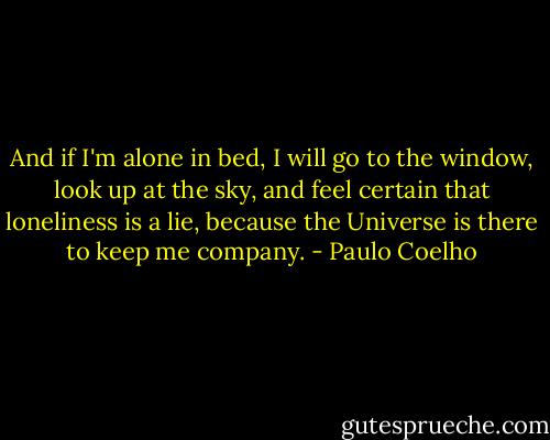 And if I'm alone in bed, I will go to the window, look up at the sky, and feel certain that loneliness is a lie, because the Universe is there to keep me company. - Paulo Coelho