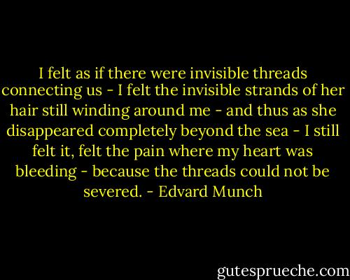 I felt as if there were invisible threads connecting us - I felt the invisible strands of her hair still winding around me - and thus as she disappeared completely beyond the sea - I still felt it, felt the pain where my heart was bleeding - because the threads could not be severed. - Edvard Munch