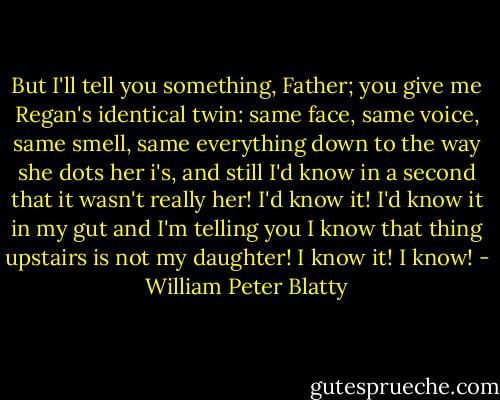 But I'll tell you something, Father; you give me Regan's identical twin: same face, same voice, same smell, same everything down to the way she dots her i's, and still I'd know in a second that it wasn't really her! I'd know it! I'd know it in my gut and I'm telling you I know that thing upstairs is not my daughter! I know it! I know! - William Peter Blatty