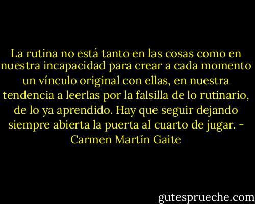 La rutina no está tanto en las cosas como en nuestra incapacidad para crear a cada momento un vínculo original con ellas, en nuestra tendencia a leerlas por la falsilla de lo rutinario, de lo ya aprendido. Hay que seguir dejando siempre abierta la puerta al cuarto de jugar. - Carmen Martín Gaite