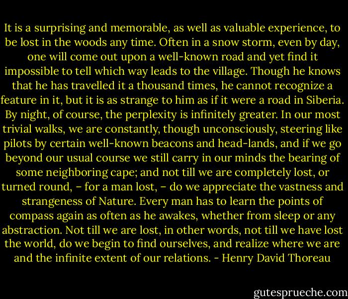 It is a surprising and memorable, as well as valuable experience, to be lost in the woods any time. Often in a snow storm, even by day, one will come out upon a well-known road and yet find it impossible to tell which way leads to the village. Though he knows that he has travelled it a thousand times, he cannot recognize a feature in it, but it is as strange to him as if it were a road in Siberia. By night, of course, the perplexity is infinitely greater. In our most trivial walks, we are constantly, though unconsciously, steering like pilots by certain well-known beacons and head-lands, and if we go beyond our usual course we still carry in our minds the bearing of some neighboring cape; and not till we are completely lost, or turned round, – for a man lost, – do we appreciate the vastness and strangeness of Nature. Every man has to learn the points of compass again as often as he awakes, whether from sleep or any abstraction. Not till we are lost, in other words, not till we have lost the world, do we begin to find ourselves, and realize where we are and the infinite extent of our relations. - Henry David Thoreau