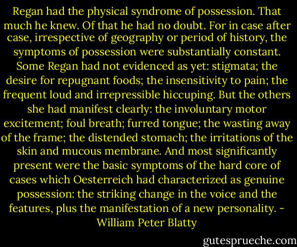 Regan had the physical syndrome of possession. That much he knew. Of that he had no doubt. For in case after case, irrespective of geography or period of history, the symptoms of possession were substantially constant. Some Regan had not evidenced as yet: stigmata; the desire for repugnant foods; the insensitivity to pain; the frequent loud and irrepressible hiccuping. But the others she had manifest clearly: the involuntary motor excitement; foul breath; furred tongue; the wasting away of the frame; the distended stomach; the irritations of the skin and mucous membrane. And most significantly present were the basic symptoms of the hard core of cases which Oesterreich had characterized as genuine possession: the striking change in the voice and the features, plus the manifestation of a new personality. - William Peter Blatty