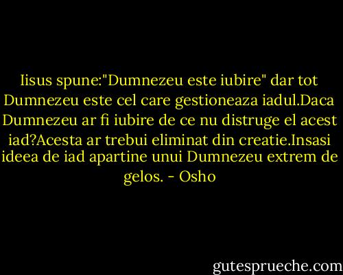 Iisus spune:"Dumnezeu este iubire" dar tot Dumnezeu este cel care gestioneaza iadul.Daca Dumnezeu ar fi iubire de ce nu distruge el acest iad?Acesta ar trebui eliminat din creatie.Insasi ideea de iad apartine unui Dumnezeu extrem de gelos. - Osho