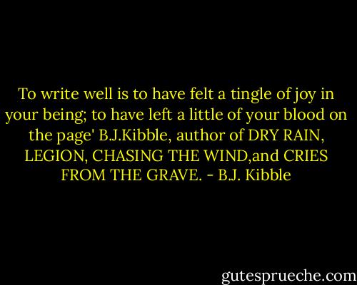 To write well is to have felt a tingle of joy in your being; to have left a little of your blood on the page' B.J.Kibble, author of DRY RAIN, LEGION, CHASING THE WIND,and CRIES FROM THE GRAVE. - B.J. Kibble