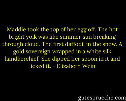 Maddie took the top of her egg off. The hot bright yolk was like summer sun breaking through cloud. The first daffodil in the snow. A gold sovereign wrapped in a white silk handkerchief. She dipped her spoon in it and licked it. - Elizabeth Wein