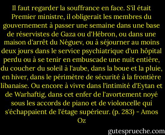 Il faut regarder la souffrance en face. S'il était Premier ministre, il obligerait les membres du gouvernement à passer une semaine dans une base de réservistes de Gaza ou d'Hébron, ou dans une maison d'arrêt du Néguev, ou à séjourner au moins deux jours dans le service psychiatrique d'un hôpital perdu ou à se tenir en embuscade une nuit entière, du coucher du soleil à l'aube, dans la boue et la pluie, en hiver, dans le périmètre de sécurité à la frontière libanaise. Ou encore à vivre dans l'intimité d'Eytan et de Warhaftig, dans cet enfer de l'avortement noyé sous les accords de piano et de violoncelle qui s'échappaient de l'étage supérieur. (p. 283) - Amos Oz