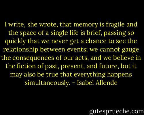 I write, she wrote, that memory is fragile and the space of a single life is brief, passing so quickly that we never get a chance to see the relationship between events; we cannot gauge the consequences of our acts, and we believe in the fiction of past, present, and future, but it may also be true that everything happens simultaneously. - Isabel Allende