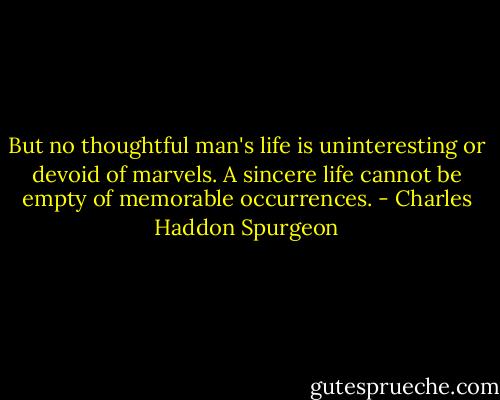 But no thoughtful man's life is uninteresting or devoid of marvels. A sincere life cannot be empty of memorable occurrences. - Charles Haddon Spurgeon