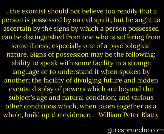 ...the exorcist should not believe too readily that a person is possessed by an evil spirit; but he aught to ascertain by the signs by which a person possessed can be distinguished from one who is suffering from some illness; especially one of a psychological nature. Signs of possession may be the following: ability to speak with some facility in a strange language or to understand it when spoken by another; the facility of divulging future and hidden events; display of powers which are beyond the subject's age and natural condition; and various other conditions which, when taken together as a whole, build up the evidence. - William Peter Blatty