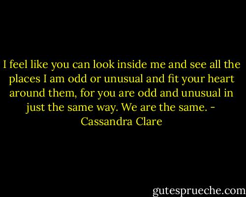 I feel like you can look inside me and see all the places I am odd or unusual and fit your heart around them, for you are odd and unusual in just the same way. We are the same. - Cassandra Clare