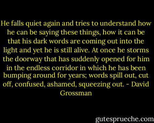 He falls quiet again and tries to understand how he can be saying these things, how it can be that his dark words are coming out into the light and yet he is still alive. At once he storms the doorway that has suddenly opened for him in the endless corridor in which he has been bumping around for years; words spill out, cut off, confused, ashamed, squeezing out. - David Grossman