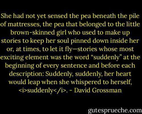 She had not yet sensed the pea beneath the pile of mattresses, the pea that belonged to the little brown-skinned girl who used to make up stories to keep her soul pinned down inside her or, at times, to let it fly—stories whose most exciting element was the word “suddenly” at the beginning of every sentence and before each description: Suddenly, suddenly, her heart would leap when she whispered to herself, <i>suddenly</i>. - David Grossman
