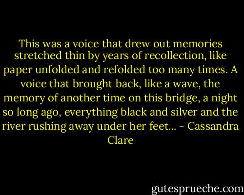 This was a voice that drew out memories stretched thin by years of recollection, like paper unfolded and refolded too many times. A voice that brought back, like a wave, the memory of another time on this bridge, a night so long ago, everything black and silver and the river rushing away under her feet... - Cassandra Clare
