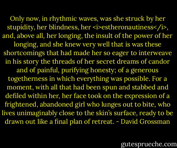 Only now, in rhythmic waves, was she struck by her stupidity, her blindness, her <i>estheronautiness</i>, and, above all, her longing, the insult of the power of her longing, and she knew very well that is was these shortcomings that had made her so eager to interweave in his story the threads of her secret dreams of candor and of painful, purifying honesty; of a generous togetherness in which everything was possible. For a moment, with all that had been spun and stabbed and defiled within her, her face took on the expression of a frightened, abandoned girl who lunges out to bite, who lives unimaginably close to the skin’s surface, ready to be drawn out like a final plan of retreat. - David Grossman