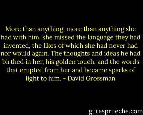 More than anything, more than anything she had with him, she missed the language they had invented, the likes of which she had never had nor would again. The thoughts and ideas he had birthed in her, his golden touch, and the words that erupted from her and became sparks of light to him. - David Grossman