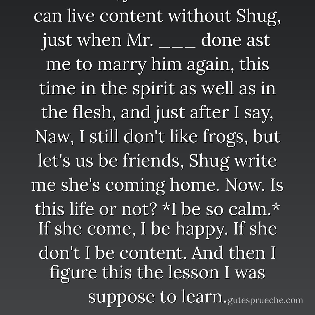 And then, just when I know I can live content without Shug, just when Mr. ___ done ast me to marry him again, this time in the spirit as well as in the flesh, and just after I say, Naw, I still don't like frogs, but let's us be friends, Shug write me she's coming home. Now. Is this life or not? *I be so calm.* If she come, I be happy. If she don't I be content. And then I figure this the lesson I was suppose to learn. - Alice Walker