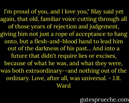 I'm proud of you, and I love you," Blay said yet again, that old, familiar voice cutting through all of those years of rejection and judgement, giving him not just a rope of acceptance to hang onto, but a flesh-and-blood hand to lead him out of the darkness of his past... And into a future that didn't require lies or excises, because of what he was, and what they were, was both extraordinary--and nothing out of the ordinary. Love, after all, was universal. - J.R. Ward