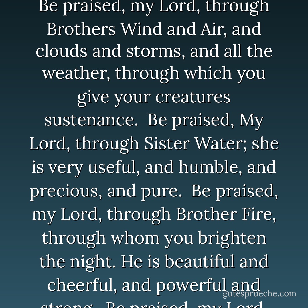 Be praised, my Lord, through all your creatures, especially through my lord Brother Sun, who brings the day; and you give light through him. And he is beautiful and radiant in all his splendor! Of you, Most High, he bears the likeness.<br /><br />Be praised, my Lord, through Sister Moon and the stars; in the heavens you have made them, precious and beautiful.<br /><br />Be praised, my Lord, through Brothers Wind and Air, and clouds and storms, and all the weather, through which you give your creatures sustenance.<br /><br />Be praised, My Lord, through Sister Water; she is very useful, and humble, and precious, and pure.<br /><br />Be praised, my Lord, through Brother Fire, through whom you brighten the night. He is beautiful and cheerful, and powerful and strong.<br /><br />Be praised, my Lord, through our sister Mother Earth, who feeds us and rules us, and produces various fruits with colored flowers and herbs.<br /><br />Be praised, my Lord, through those who forgive for love of you; through those who endure sickness and trial. Happy those who endure in peace, for they will be crowned. - Francis of Assisi