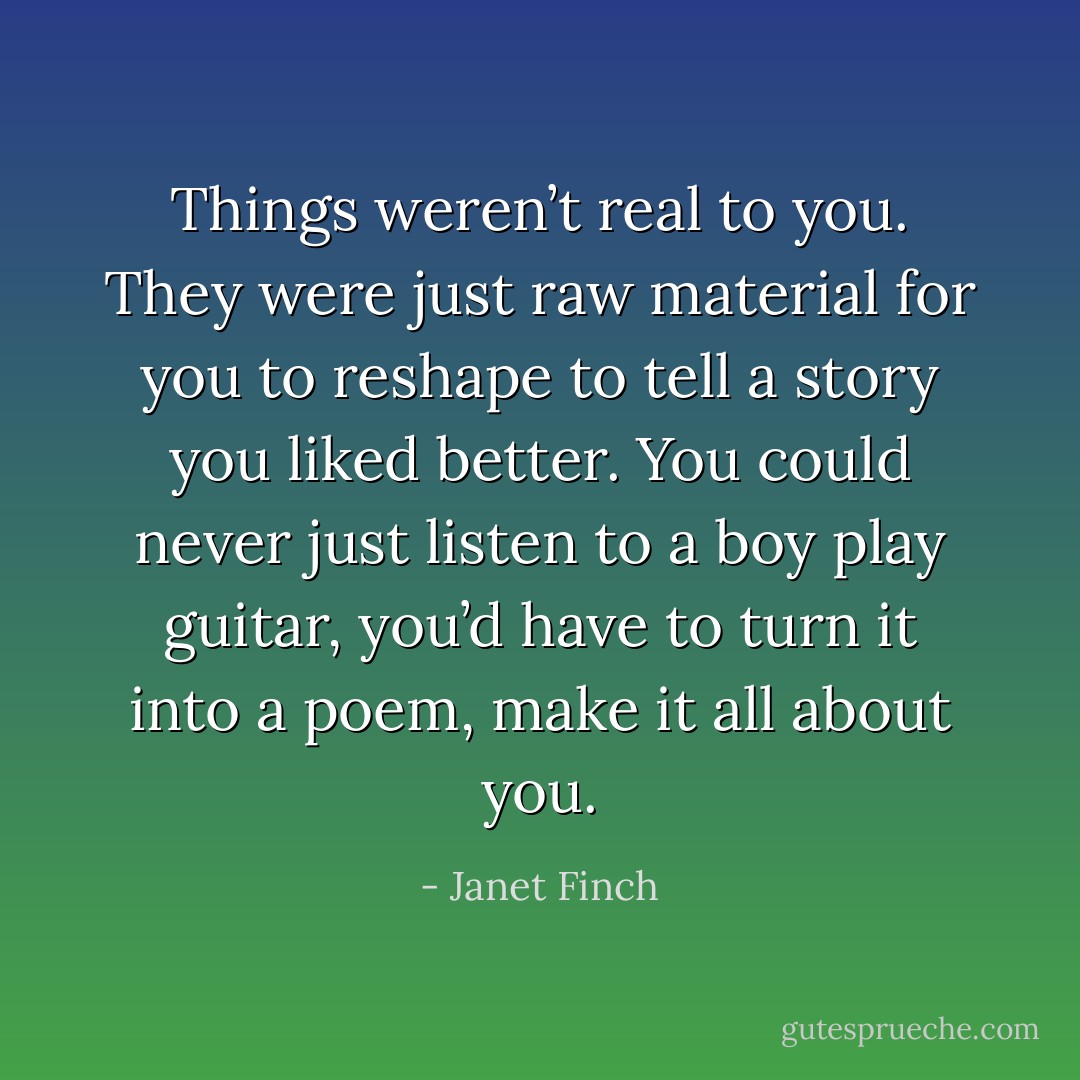 Things weren’t real to you. They were just raw material for you to reshape to tell a story you liked better. You could never just listen to a boy play guitar, you’d have to turn it into a poem, make it all about you. - Janet Finch