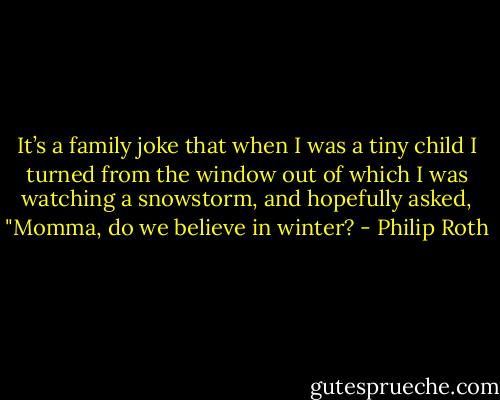 It’s a family joke that when I was a tiny child I turned from the window out of which I was watching a snowstorm, and hopefully asked, "Momma, do we believe in winter? - Philip Roth