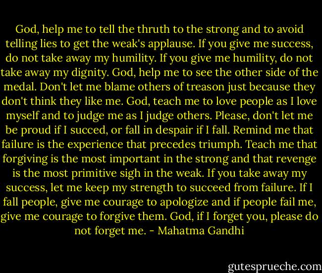 God, help me to tell the thruth to the strong and to avoid telling lies to get the weak's applause. If you give me success, do not take away my humility. If you give me humility, do not take away my dignity. God, help me to see the other side of the medal. Don't let me blame others of treason just because they don't think they like me. God, teach me to love people as I love myself and to judge me as I judge others. Please, don't let me be proud if I succed, or fall in despair if I fall. Remind me that failure is the experience that precedes triumph. Teach me that forgiving is the most important in the strong and that revenge is the most primitive sigh in the weak. If you take away my success, let me keep my strength to succeed from failure. If I fall people, give me courage to apologize and if people fail me, give me courage to forgive them. God, if I forget you, please do not forget me. - Mahatma Gandhi